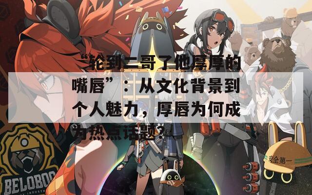 “轮到二哥了他厚厚的嘴唇”：从文化背景到个人魅力，厚唇为何成为热点话题？
