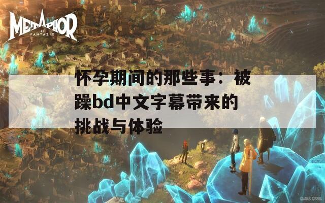 怀孕期间的那些事：被躁bd中文字幕带来的挑战与体验