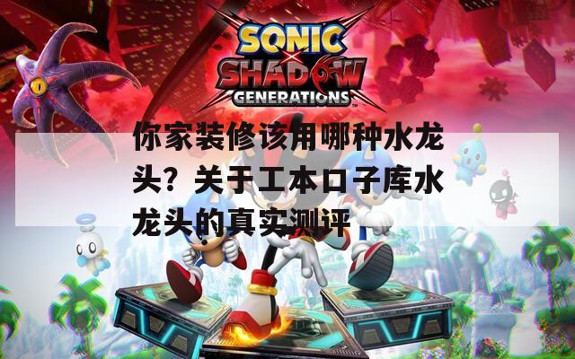 你家装修该用哪种水龙头？关于工本口子库水龙头的真实测评