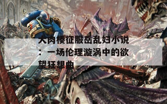 大肉楱征服岳乱妇小说：一场伦理漩涡中的欲望狂想曲