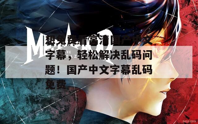 想免费看高清国产中文字幕，轻松解决乱码问题！国产中文字幕乱码免费