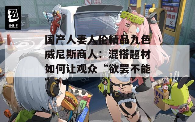 国产人妻人伦精品九色威尼斯商人：混搭题材如何让观众“欲罢不能”？