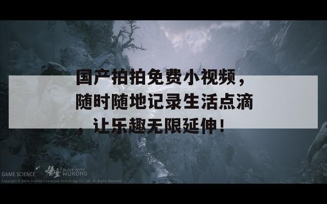 国产拍拍免费小视频，随时随地记录生活点滴，让乐趣无限延伸！