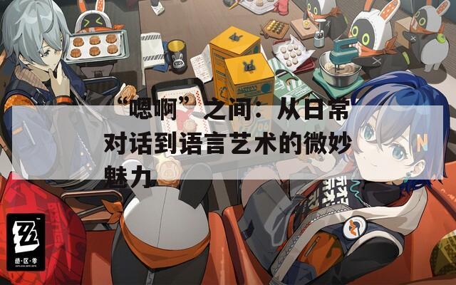 “嗯啊”之间：从日常对话到语言艺术的微妙魅力