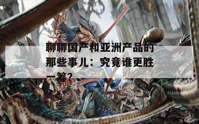 聊聊国产和亚洲产品的那些事儿：究竟谁更胜一筹？