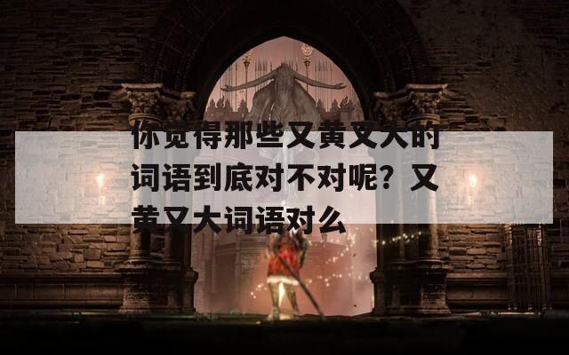 你觉得那些又黄又大的词语到底对不对呢？又黄又大词语对么