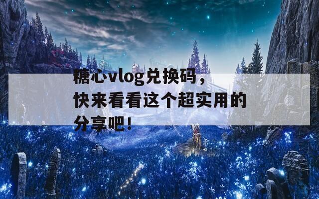 糖心vlog兑换码，快来看看这个超实用的分享吧！