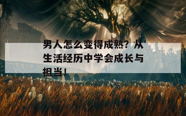 男人怎么变得成熟？从生活经历中学会成长与担当！