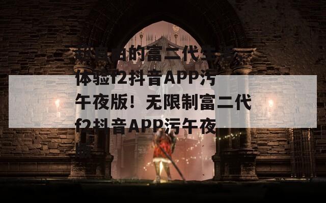 超自由的富二代生活，体验f2抖音APP污午夜版！无限制富二代f2抖音APP污午夜版