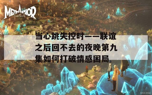 当心跳失控时——联谊之后回不去的夜晚第九集如何打破情感困局