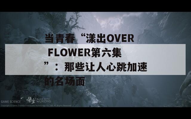 当青春“漾出OVER FLOWER第六集”：那些让人心跳加速的名场面