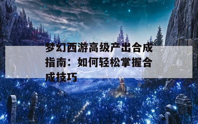 梦幻西游高级产出合成指南：如何轻松掌握合成技巧