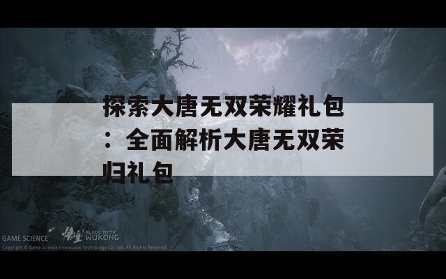 探索大唐无双荣耀礼包：全面解析大唐无双荣归礼包