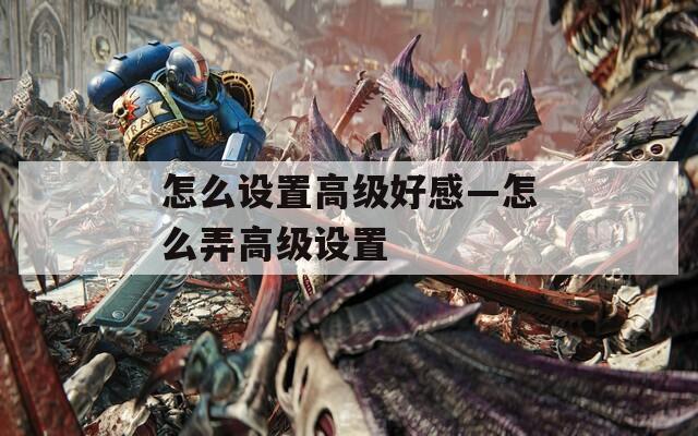 怎么设置高级好感—怎么弄高级设置