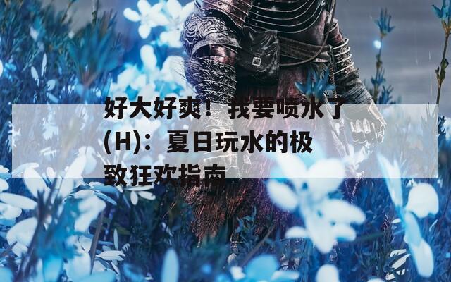 好大好爽！我要喷水了(H)：夏日玩水的极致狂欢指南