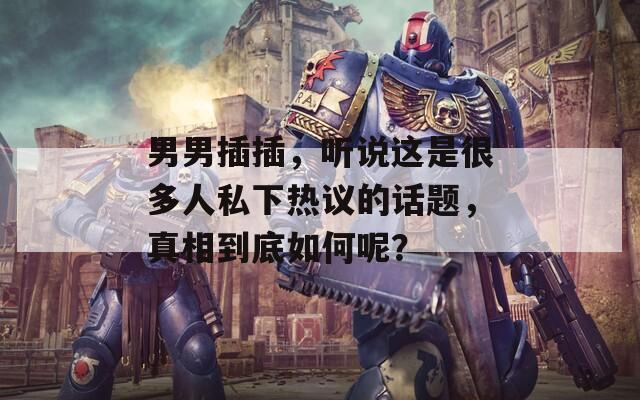 男男插插，听说这是很多人私下热议的话题，真相到底如何呢？