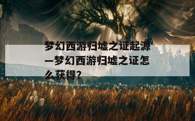 梦幻西游归墟之证起源—梦幻西游归墟之证怎么获得？