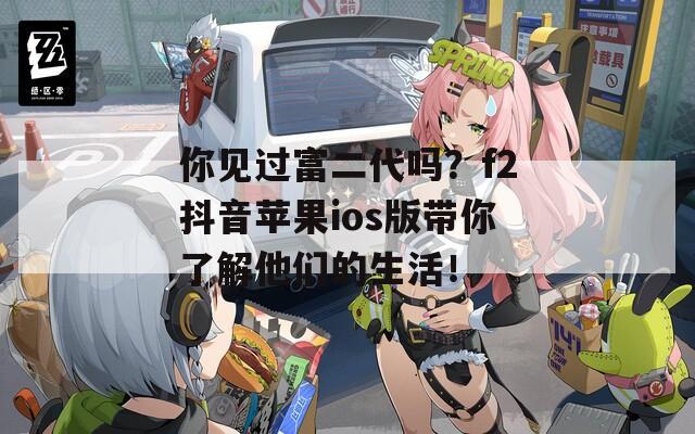 你见过富二代吗？f2抖音苹果ios版带你了解他们的生活！