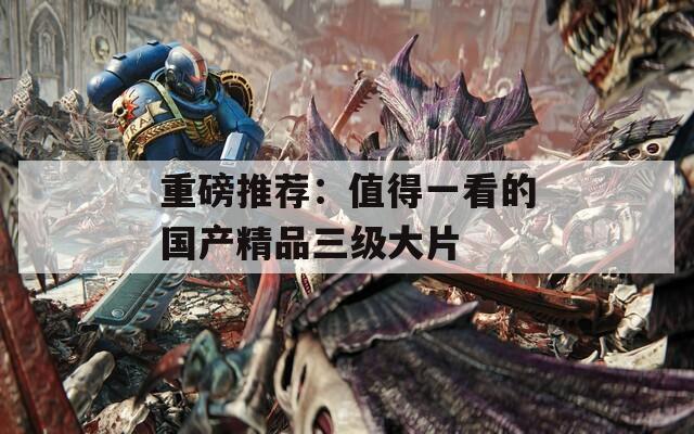 重磅推荐：值得一看的国产精品三级大片