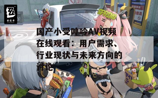 国产小受呻吟AV视频在线观看：用户需求、行业现状与未来方向的讨论