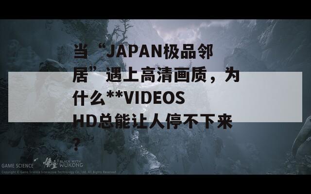 当“JAPAN极品邻居”遇上高清画质，为什么**VIDEOSHD总能让人停不下来？