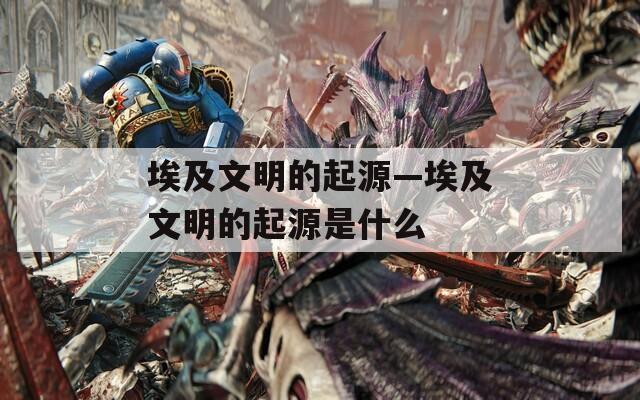 埃及文明的起源—埃及文明的起源是什么