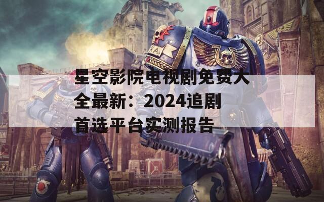 星空影院电视剧免费大全最新：2024追剧首选平台实测报告