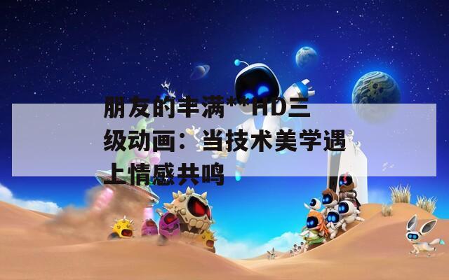 朋友的丰满**HD三级动画：当技术美学遇上情感共鸣
