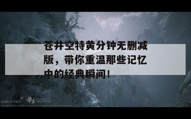 苍井空特黄分钟无删减版，带你重温那些记忆中的经典瞬间！