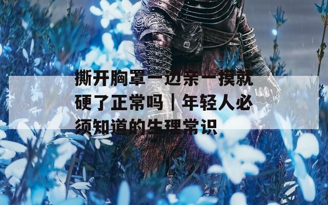 撕开胸罩一边亲一摸就硬了正常吗｜年轻人必须知道的生理常识