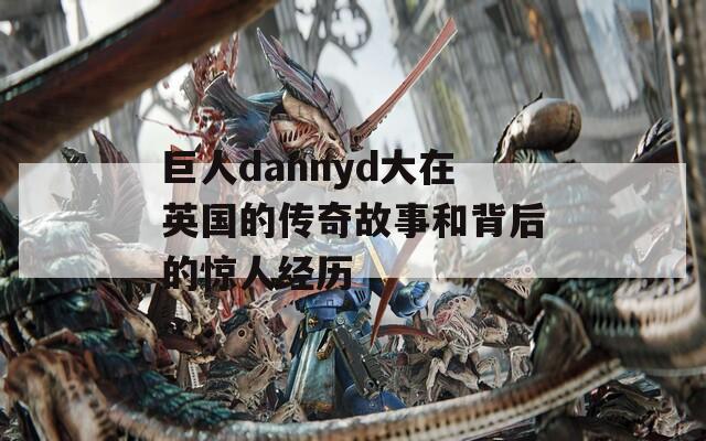 巨人dannyd大在英国的传奇故事和背后的惊人经历