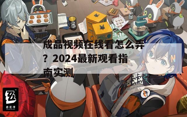 成品视频在线看怎么弄？2024最新观看指南实测