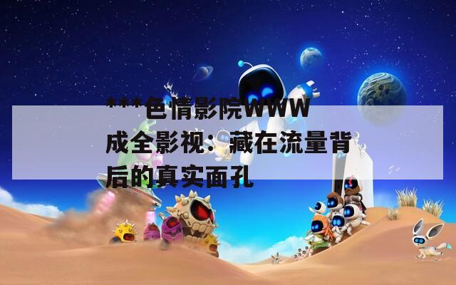 ***色情影院WWW成全影视：藏在流量背后的真实面孔