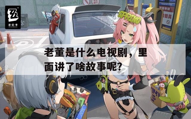 老董是什么电视剧，里面讲了啥故事呢？