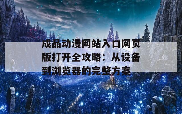 成品动漫网站入口网页版打开全攻略：从设备到浏览器的完整方案