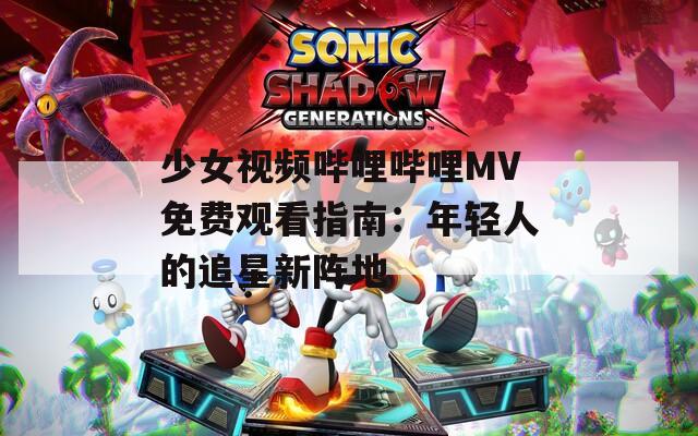 少女视频哔哩哔哩MV免费观看指南：年轻人的追星新阵地