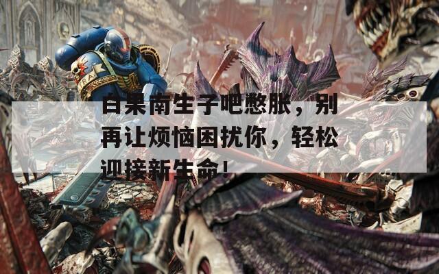 白果南生子吧憋胀，别再让烦恼困扰你，轻松迎接新生命！
