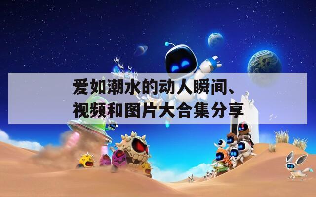 爱如潮水的动人瞬间、视频和图片大合集分享