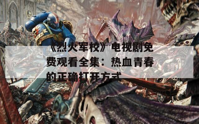 《烈火军校》电视剧免费观看全集：热血青春的正确打开方式