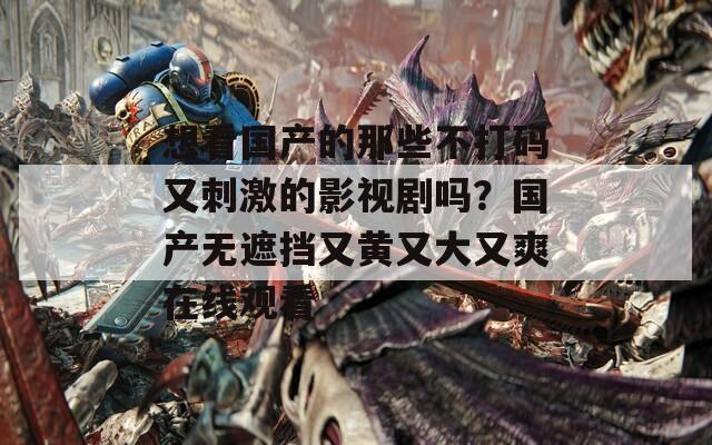 想看国产的那些不打码又刺激的影视剧吗？国产无遮挡又黄又大又爽在线观看