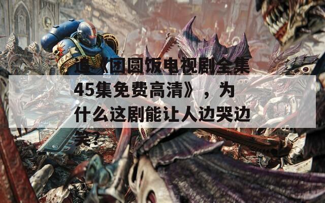 追《团圆饭电视剧全集45集免费高清》，为什么这剧能让人边哭边笑？