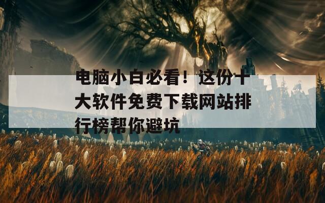 电脑小白必看！这份十大软件免费下载网站排行榜帮你避坑