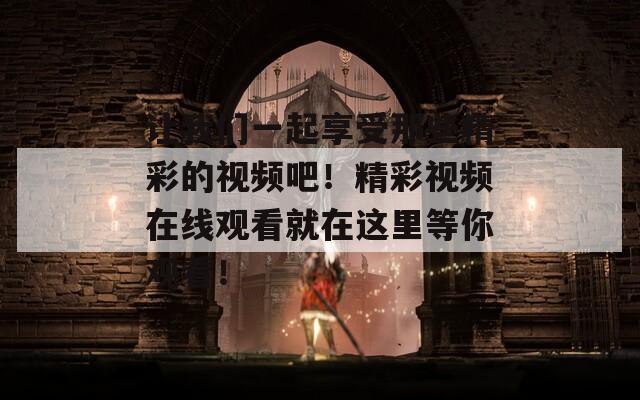 让我们一起享受那些精彩的视频吧！精彩视频在线观看就在这里等你观看！