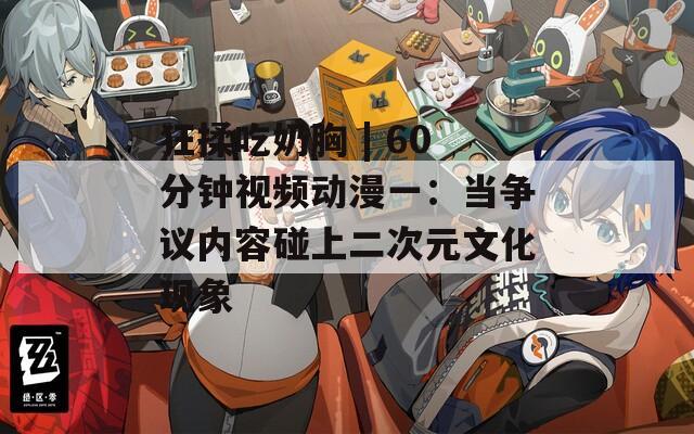 狂揉吃奶胸 | 60分钟视频动漫一：当争议内容碰上二次元文化现象