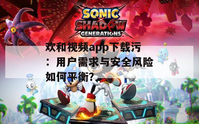 欢和视频app下载污：用户需求与安全风险如何平衡？