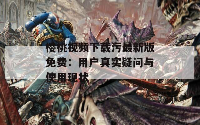 樱桃视频下载污最新版免费：用户真实疑问与使用现状