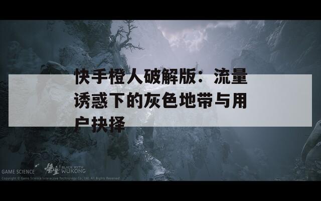 快手橙人破解版：流量诱惑下的灰色地带与用户抉择