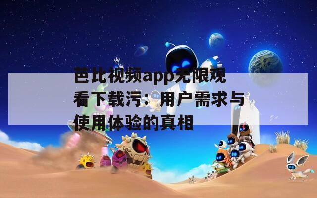 芭比视频app无限观看下载污：用户需求与使用体验的真相