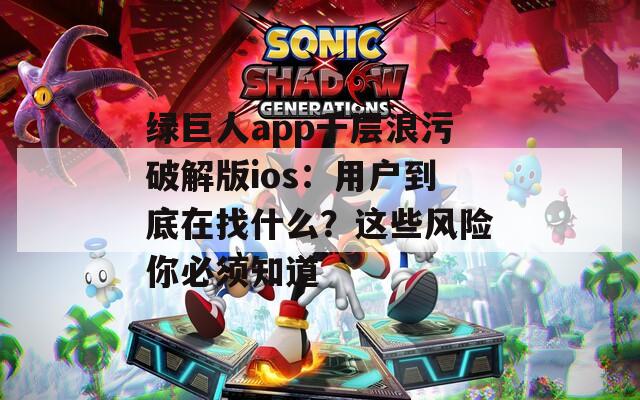 绿巨人app千层浪污破解版ios：用户到底在找什么？这些风险你必须知道