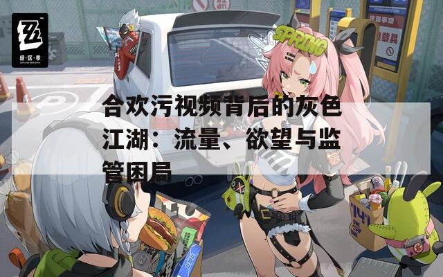 合欢污视频背后的灰色江湖：流量、欲望与监管困局